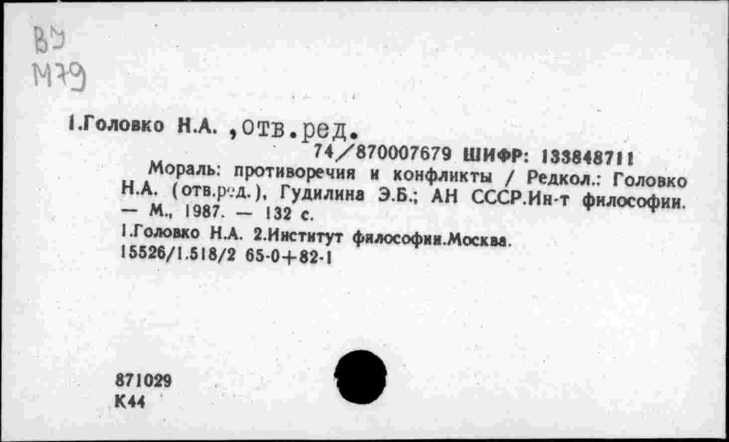 ﻿№
1.Головко Н.А. ,отв.ред.
74/870007679 ШИФР: 133848711
н ЛХ пР°тивоР*чия и конфликты / Редкол.: Головко
— М./°987 — ,’|32УсИЛИНв Э Б': АН СССР Ин т Философии.
1.Головко Н.А. 2.Институт фялософии.Москм
15526/1.518/2 65-0+82-1
871029
К44